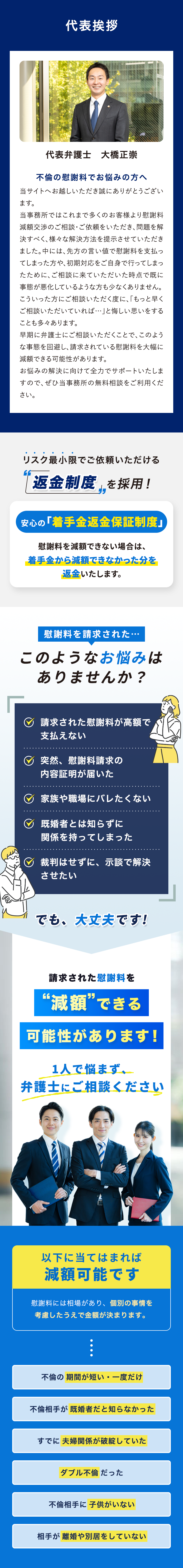 代表挨拶 代表弁護士 大橋正崇 不倫の慰謝料でお悩みの方へ 当サイトへお越しいただき誠にありがとうございます。当事務所ではこれまで多くのお客様より慰謝料減額交渉のご相談・ご依頼をいただき、問題を解決すべく、様々な解決方法を提示させていただきました。中には、先方の言い値で慰謝料を支払ってしまった方や、初期対応をご自身で行ってしまったために、ご相談に来ていただいた時点で既に事態が悪化しているような方も少なくありません。こういった方にご相談いただく度に、「もっと早くご相談いただいていれば…」と悔しい思いをすることも多々あります。早期に弁護士にご相談いただくことで、このような事態を回避し、請求されている慰謝料を大幅に減額できる可能性があります。お悩みの解決に向けて全力でサポートいたしますので、ぜひ当事務所の無料相談をご利用ください。 リスク最小限でご依頼いただける返金制度を採用！ 安心の「着手金返金保証制度」 慰謝料を減額できない場合は、着手金から減額できなかった分を返金いたします。 慰謝料を請求された このようなお悩みはありませんか？ 請求された慰謝料が高額で支払えない 突然、慰謝料請求の内容証明が届いた 家族や職場にバレたくない 既婚者とは知らずに関係を持ってしまった 裁判はせずに、示談で解決させたい でも、大丈夫です! 請求された慰謝料を減額できる可能性があります! 1人で悩まず、弁護士にご相談ください 以下に当てはまれば減額可能です 慰謝料には相場があり、個別の事情を考慮したうえで金額が決まります。 不倫の期間が短い・一度だけ 不倫相手が既婚者だと知らなかった すでに夫婦関係が破綻していた ダブル不倫だった 不倫相手に子供がいない 相手が離婚や別居をしていない