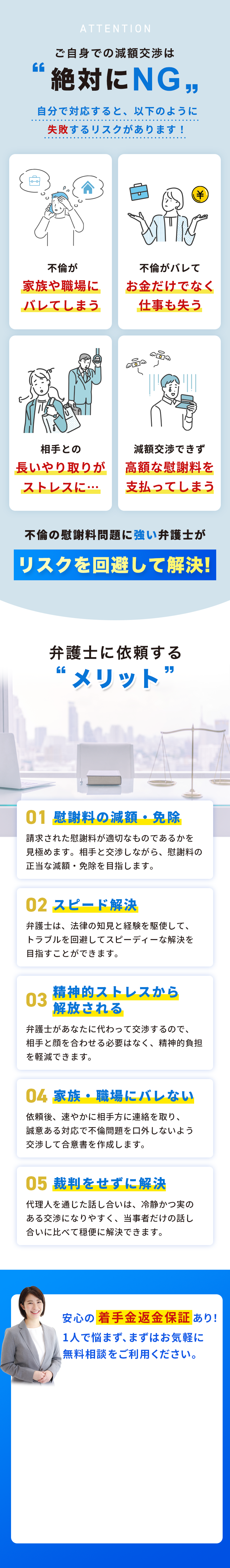 ATTENTION ご自身での減額交渉は絶対にNG 自分で対応すると、以下のように失敗するリスクがあります! 不倫が家族や職場にバレてしまう 不倫がバレてお金だけでなく仕事も失う 相手との長いやり取りがストレスに 減額交渉できず高額な慰謝料を支払ってしまう 不倫の慰謝料問題に強い弁護士がリスクを回避して解決! 弁護士に依頼するメリット 01 慰謝料の減額・免除 請求された慰謝料が適切なものであるかを見極めます。相手と交渉しながら、慰謝料の正当な減額・免除を目指します。 02 スピード解決 弁護士は、法律の知見と経験を駆使して、トラブルを回避してスピーディーな解決を目指すことができます。 03 精神的ストレスから解放される 弁護士があなたに代わって交渉するので、相手と顔を合わせる必要はなく、精神的負担を軽減できます。 04 家族・職場にバレない 依頼後、速やかに相手方に連絡を取り、誠意ある対応で不倫問題を口外しないよう交渉して合意書を作成します。 05 裁判をせずに解決 代理人を通じた話し合いは、冷静かつ実のある交渉になりやすく、当事者だけの話し合いに比べて穏便に解決できます。 安心の着手金返金保証あり! 1人で悩まず、まずはお気軽に無料相談をご利用ください。